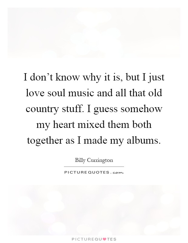 I don't know why it is, but I just love soul music and all that old country stuff. I guess somehow my heart mixed them both together as I made my albums Picture Quote #1