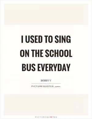 I used to sing on the school bus everyday Picture Quote #1