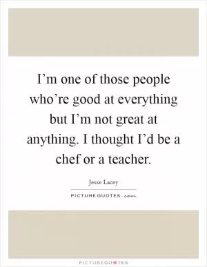 I’m one of those people who’re good at everything but I’m not great at anything. I thought I’d be a chef or a teacher Picture Quote #1
