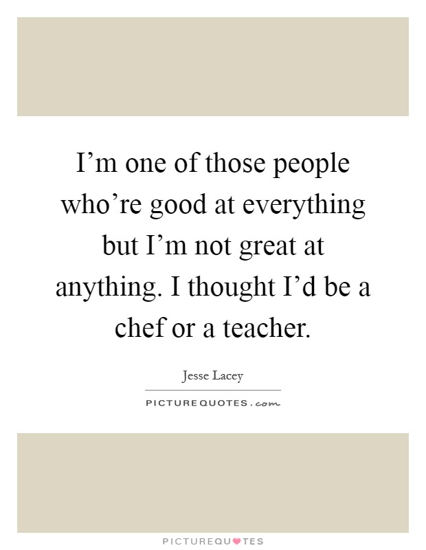 I'm one of those people who're good at everything but I'm not great at anything. I thought I'd be a chef or a teacher Picture Quote #1