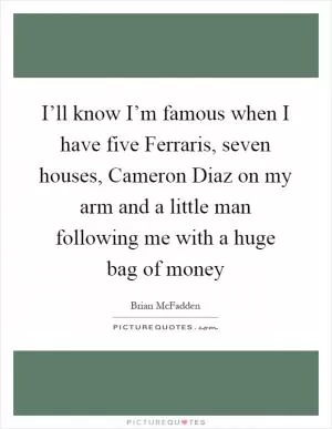 I’ll know I’m famous when I have five Ferraris, seven houses, Cameron Diaz on my arm and a little man following me with a huge bag of money Picture Quote #1