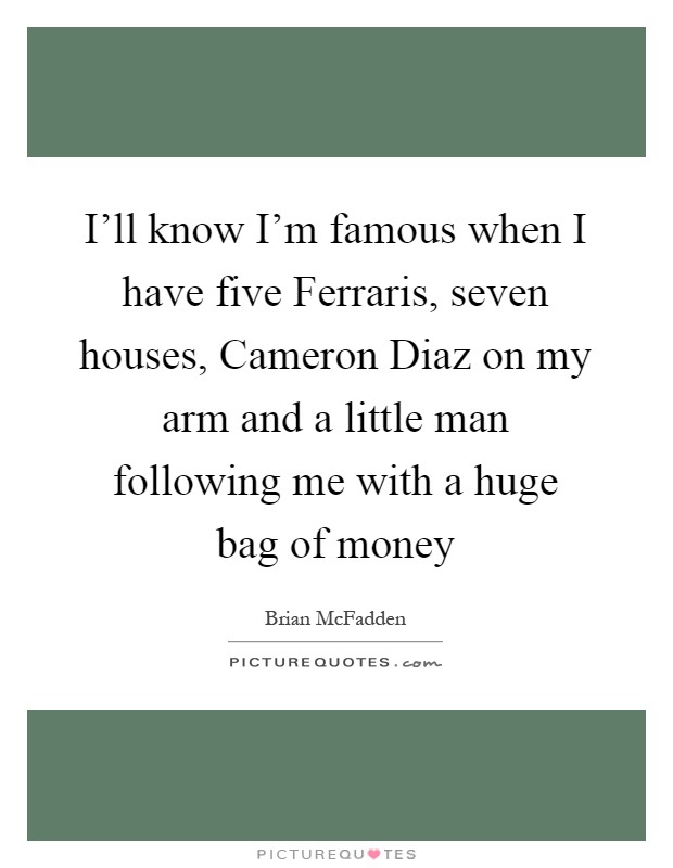 I'll know I'm famous when I have five Ferraris, seven houses, Cameron Diaz on my arm and a little man following me with a huge bag of money Picture Quote #1