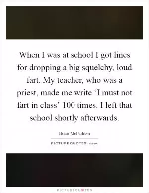 When I was at school I got lines for dropping a big squelchy, loud fart. My teacher, who was a priest, made me write ‘I must not fart in class’ 100 times. I left that school shortly afterwards Picture Quote #1
