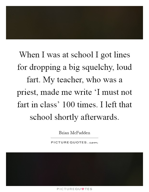When I was at school I got lines for dropping a big squelchy, loud fart. My teacher, who was a priest, made me write ‘I must not fart in class' 100 times. I left that school shortly afterwards Picture Quote #1
