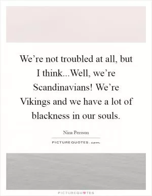 We’re not troubled at all, but I think...Well, we’re Scandinavians! We’re Vikings and we have a lot of blackness in our souls Picture Quote #1