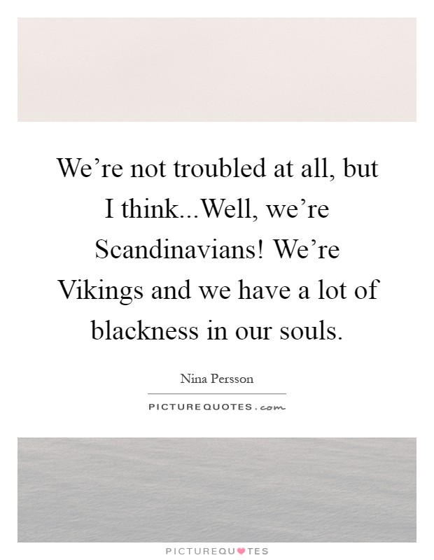 We're not troubled at all, but I think...Well, we're Scandinavians! We're Vikings and we have a lot of blackness in our souls Picture Quote #1