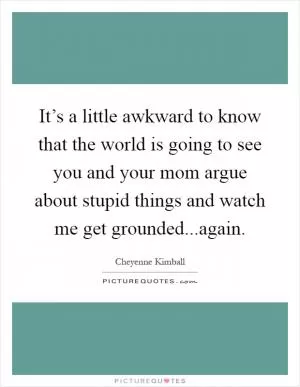 It’s a little awkward to know that the world is going to see you and your mom argue about stupid things and watch me get grounded...again Picture Quote #1