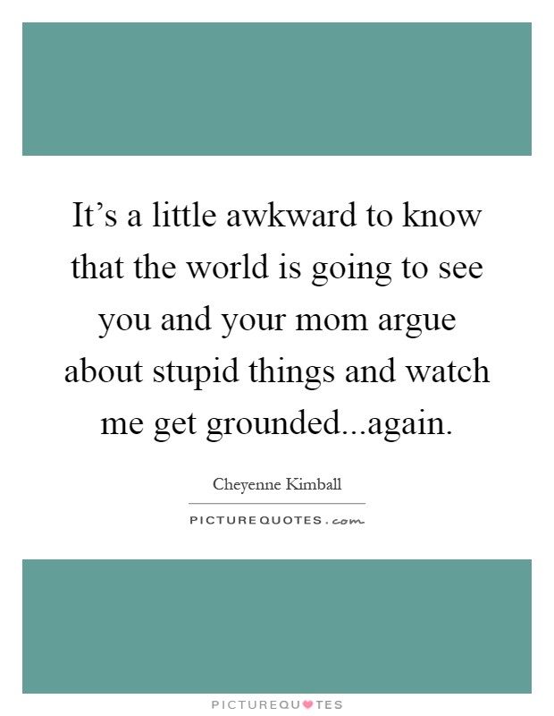It's a little awkward to know that the world is going to see you and your mom argue about stupid things and watch me get grounded...again Picture Quote #1