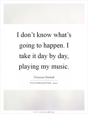 I don’t know what’s going to happen. I take it day by day, playing my music Picture Quote #1