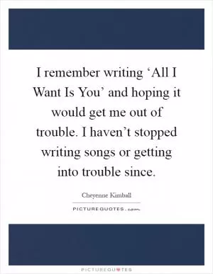 I remember writing ‘All I Want Is You’ and hoping it would get me out of trouble. I haven’t stopped writing songs or getting into trouble since Picture Quote #1