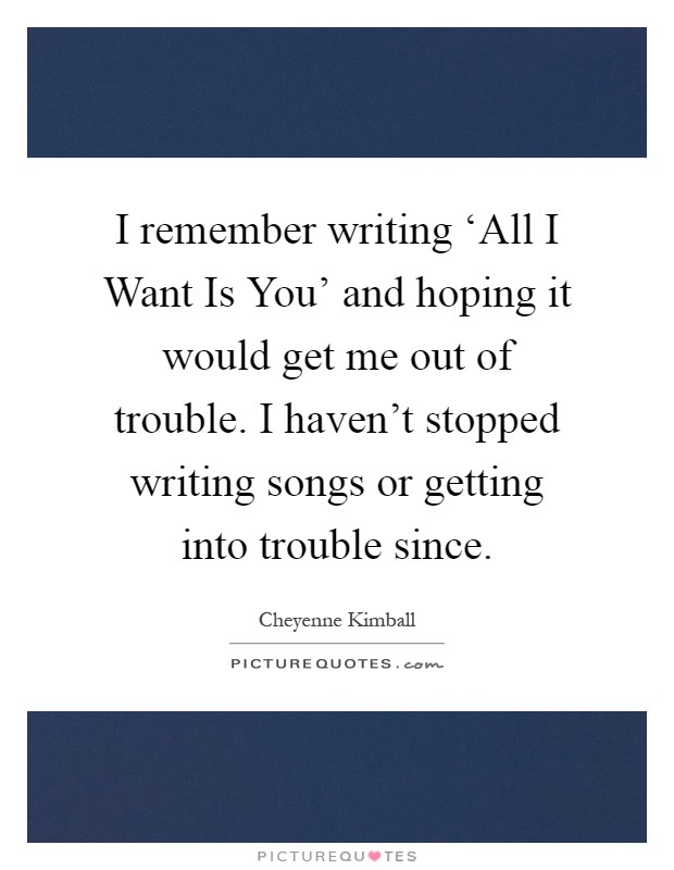 I remember writing ‘All I Want Is You' and hoping it would get me out of trouble. I haven't stopped writing songs or getting into trouble since Picture Quote #1