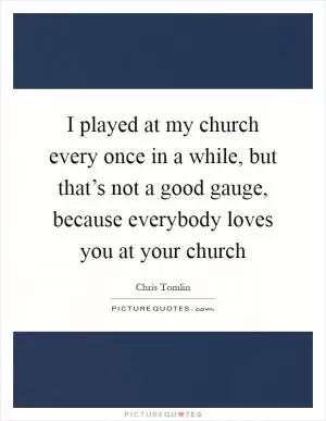 I played at my church every once in a while, but that’s not a good gauge, because everybody loves you at your church Picture Quote #1