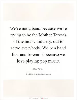 We’re not a band because we’re trying to be the Mother Teresas of the music industry, out to serve everybody. We’re a band first and foremost because we love playing pop music Picture Quote #1