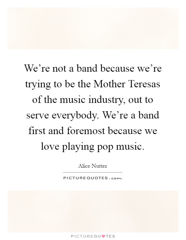We're not a band because we're trying to be the Mother Teresas of the music industry, out to serve everybody. We're a band first and foremost because we love playing pop music Picture Quote #1