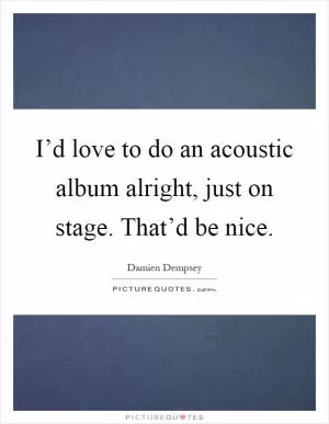 I’d love to do an acoustic album alright, just on stage. That’d be nice Picture Quote #1