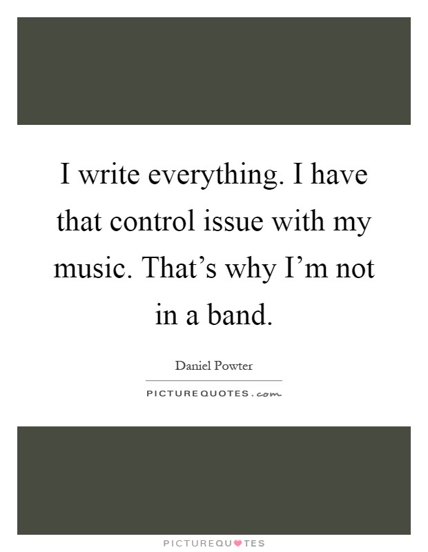 I write everything. I have that control issue with my music. That's why I'm not in a band Picture Quote #1