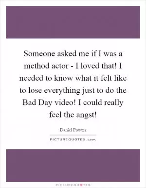 Someone asked me if I was a method actor - I loved that! I needed to know what it felt like to lose everything just to do the Bad Day video! I could really feel the angst! Picture Quote #1