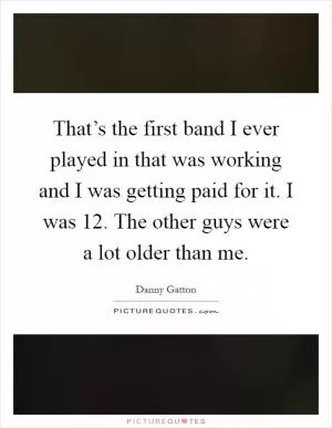 That’s the first band I ever played in that was working and I was getting paid for it. I was 12. The other guys were a lot older than me Picture Quote #1