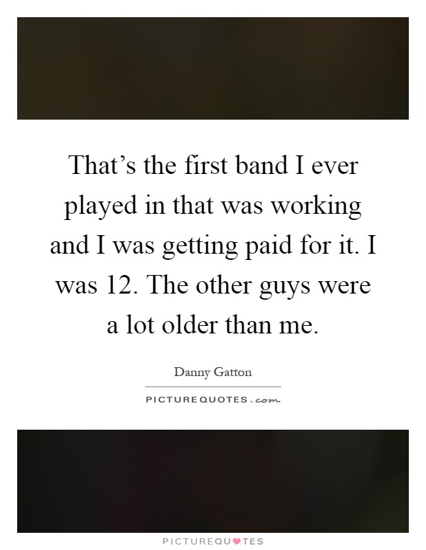 That's the first band I ever played in that was working and I was getting paid for it. I was 12. The other guys were a lot older than me Picture Quote #1