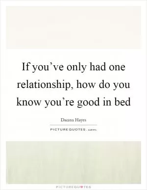 If you’ve only had one relationship, how do you know you’re good in bed Picture Quote #1