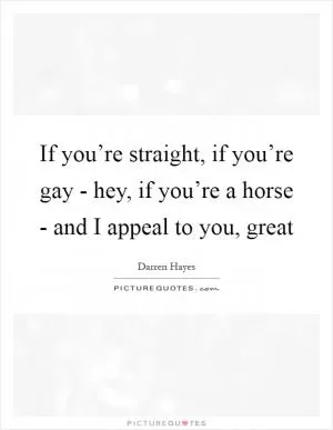 If you’re straight, if you’re gay - hey, if you’re a horse - and I appeal to you, great Picture Quote #1