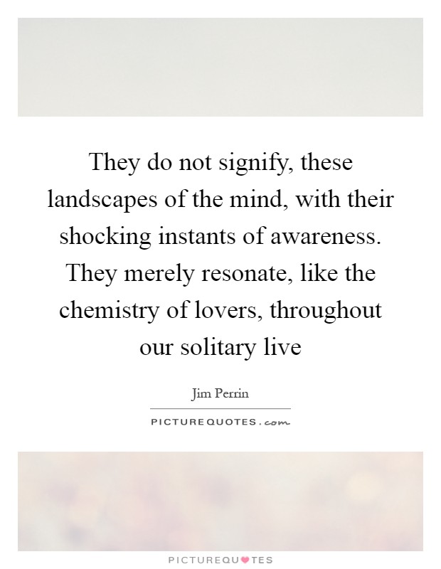 They do not signify, these landscapes of the mind, with their shocking instants of awareness. They merely resonate, like the chemistry of lovers, throughout our solitary live Picture Quote #1