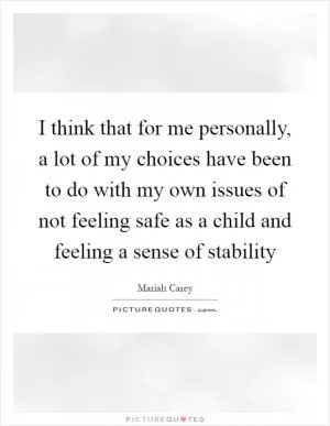 I think that for me personally, a lot of my choices have been to do with my own issues of not feeling safe as a child and feeling a sense of stability Picture Quote #1