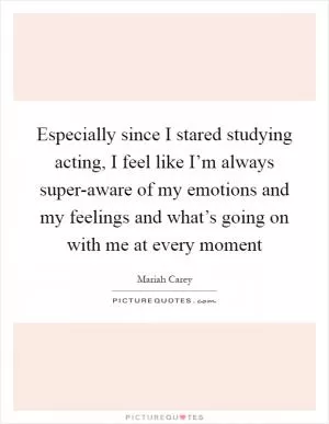 Especially since I stared studying acting, I feel like I’m always super-aware of my emotions and my feelings and what’s going on with me at every moment Picture Quote #1