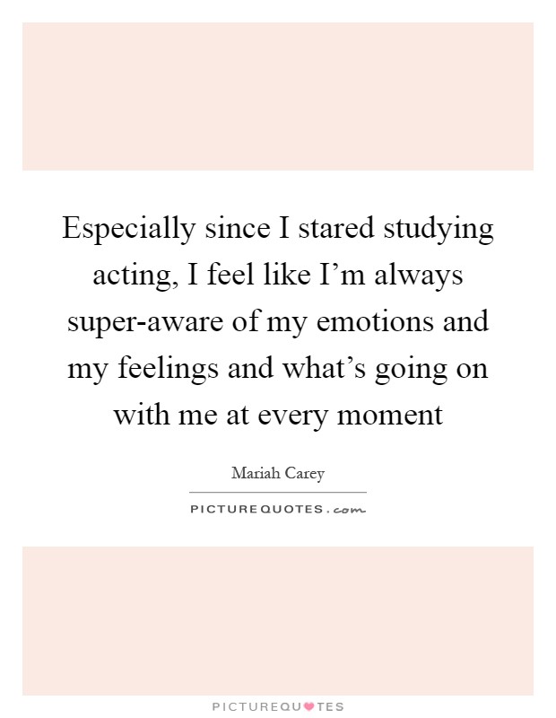 Especially since I stared studying acting, I feel like I'm always super-aware of my emotions and my feelings and what's going on with me at every moment Picture Quote #1