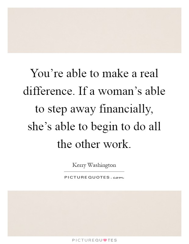 You're able to make a real difference. If a woman's able to step away financially, she's able to begin to do all the other work Picture Quote #1