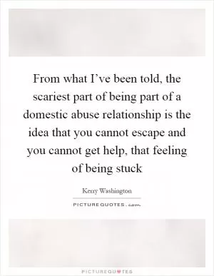 From what I’ve been told, the scariest part of being part of a domestic abuse relationship is the idea that you cannot escape and you cannot get help, that feeling of being stuck Picture Quote #1