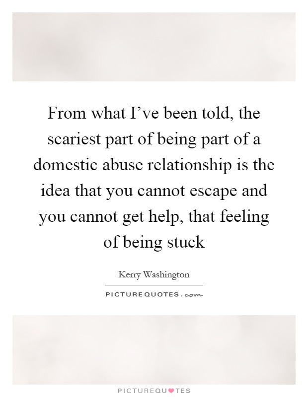 From what I've been told, the scariest part of being part of a domestic abuse relationship is the idea that you cannot escape and you cannot get help, that feeling of being stuck Picture Quote #1