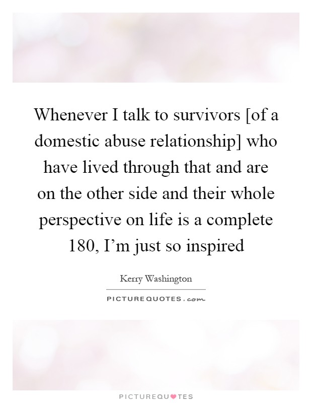 Whenever I talk to survivors [of a domestic abuse relationship] who have lived through that and are on the other side and their whole perspective on life is a complete 180, I'm just so inspired Picture Quote #1