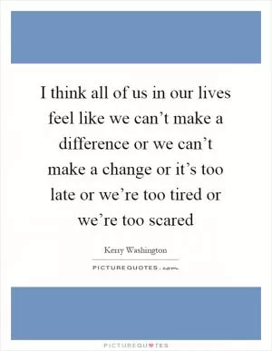 I think all of us in our lives feel like we can’t make a difference or we can’t make a change or it’s too late or we’re too tired or we’re too scared Picture Quote #1