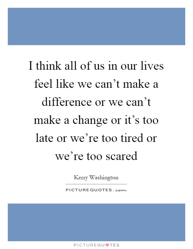 I think all of us in our lives feel like we can't make a difference or we can't make a change or it's too late or we're too tired or we're too scared Picture Quote #1