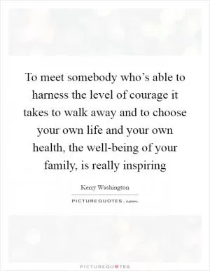 To meet somebody who’s able to harness the level of courage it takes to walk away and to choose your own life and your own health, the well-being of your family, is really inspiring Picture Quote #1