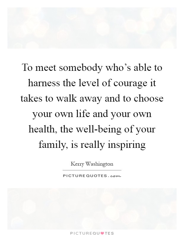 To meet somebody who's able to harness the level of courage it takes to walk away and to choose your own life and your own health, the well-being of your family, is really inspiring Picture Quote #1