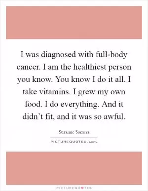 I was diagnosed with full-body cancer. I am the healthiest person you know. You know I do it all. I take vitamins. I grew my own food. I do everything. And it didn’t fit, and it was so awful Picture Quote #1