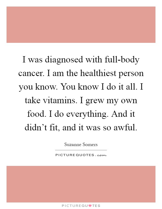 I was diagnosed with full-body cancer. I am the healthiest person you know. You know I do it all. I take vitamins. I grew my own food. I do everything. And it didn't fit, and it was so awful Picture Quote #1