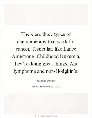 There are three types of chemotherapy that work for cancer. Testicular, like Lance Armstrong. Childhood leukemia, they’re doing great things. And lymphoma and non-Hodgkin’s Picture Quote #1