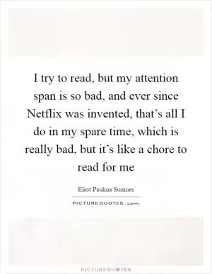 I try to read, but my attention span is so bad, and ever since Netflix was invented, that’s all I do in my spare time, which is really bad, but it’s like a chore to read for me Picture Quote #1