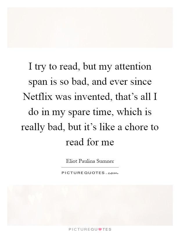 I try to read, but my attention span is so bad, and ever since Netflix was invented, that's all I do in my spare time, which is really bad, but it's like a chore to read for me Picture Quote #1