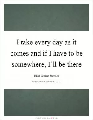 I take every day as it comes and if I have to be somewhere, I’ll be there Picture Quote #1