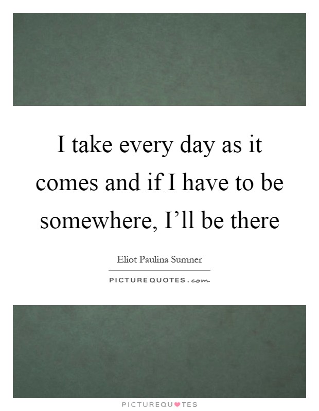 I take every day as it comes and if I have to be somewhere, I'll be there Picture Quote #1
