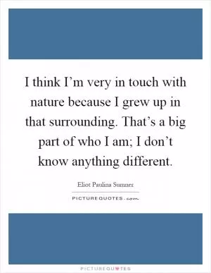 I think I’m very in touch with nature because I grew up in that surrounding. That’s a big part of who I am; I don’t know anything different Picture Quote #1