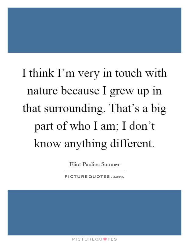 I think I'm very in touch with nature because I grew up in that surrounding. That's a big part of who I am; I don't know anything different Picture Quote #1