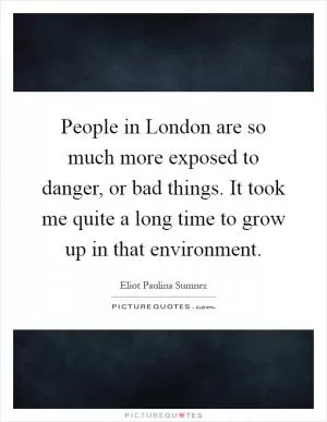 People in London are so much more exposed to danger, or bad things. It took me quite a long time to grow up in that environment Picture Quote #1