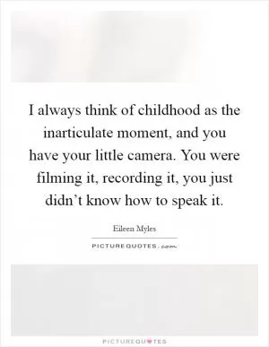 I always think of childhood as the inarticulate moment, and you have your little camera. You were filming it, recording it, you just didn’t know how to speak it Picture Quote #1