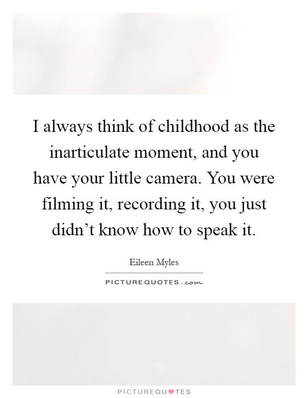 I always think of childhood as the inarticulate moment, and you have your little camera. You were filming it, recording it, you just didn't know how to speak it Picture Quote #1
