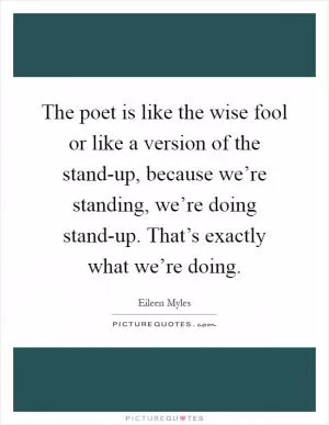 The poet is like the wise fool or like a version of the stand-up, because we’re standing, we’re doing stand-up. That’s exactly what we’re doing Picture Quote #1